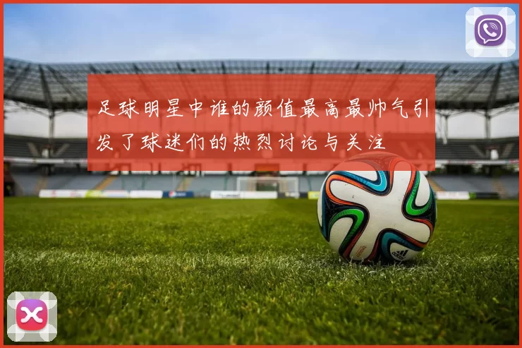 足球明星中谁的颜值最高最帅气引发了球迷们的热烈讨论与关注