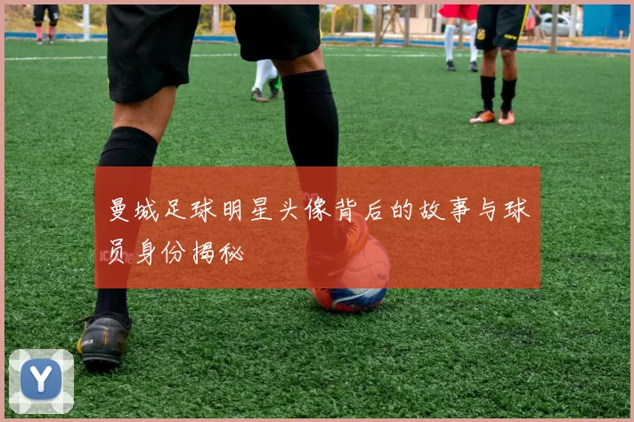 曼城足球明星头像背后的故事与球员身份揭秘