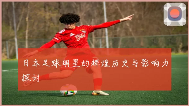 日本足球明星的辉煌历史与影响力探讨