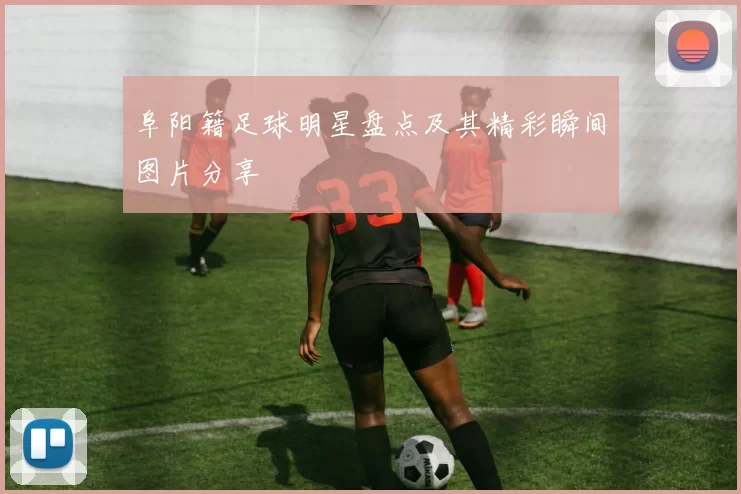 阜阳籍足球明星盘点及其精彩瞬间图片分享
