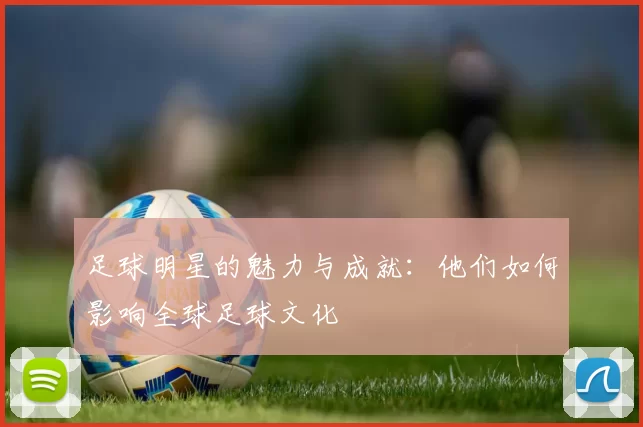 足球明星的魅力与成就：他们如何影响全球足球文化