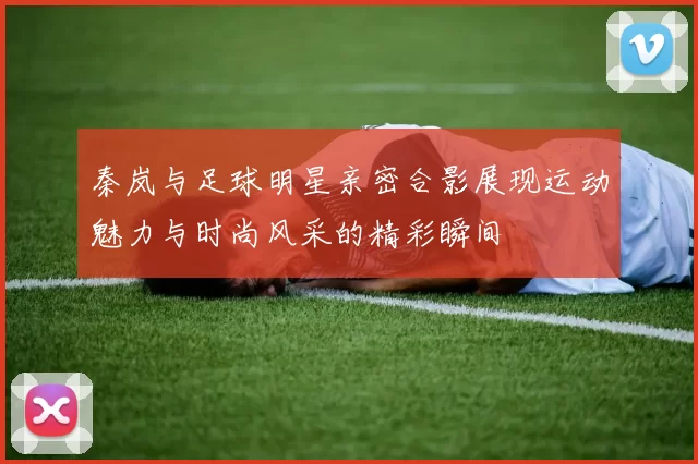 秦岚与足球明星亲密合影展现运动魅力与时尚风采的精彩瞬间