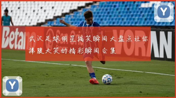 武汉足球明星搞笑瞬间大盘点让你捧腹大笑的精彩瞬间合集