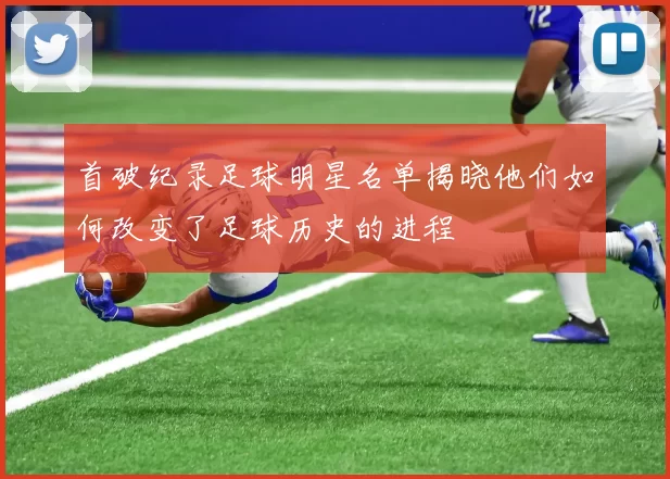 首破纪录足球明星名单揭晓他们如何改变了足球历史的进程