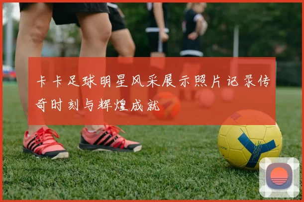 卡卡足球明星风采展示照片记录传奇时刻与辉煌成就
