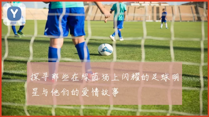 探寻那些在绿茵场上闪耀的足球明星与他们的爱情故事