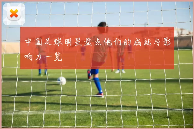 中国足球明星盘点他们的成就与影响力一览