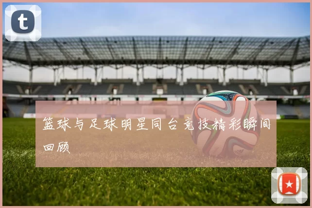 篮球与足球明星同台竞技精彩瞬间回顾